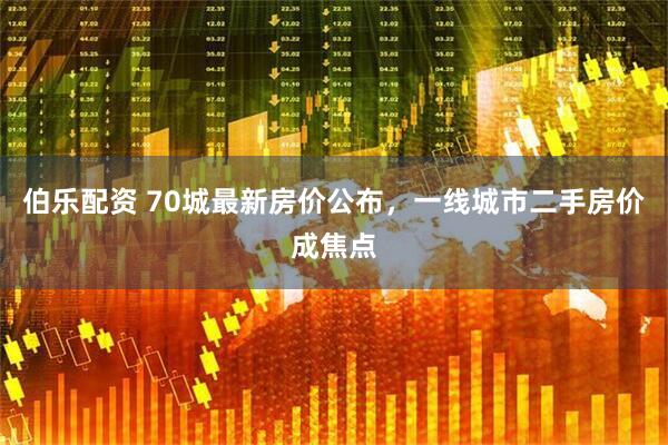 伯乐配资 70城最新房价公布，一线城市二手房价成焦点