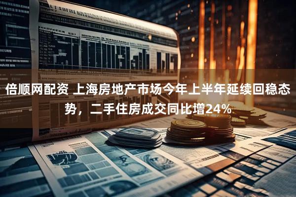 倍顺网配资 上海房地产市场今年上半年延续回稳态势，二手住房成交同比增24%