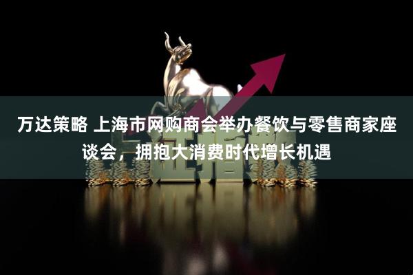 万达策略 上海市网购商会举办餐饮与零售商家座谈会，拥抱大消费时代增长机遇