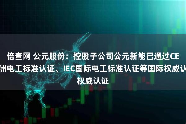 倍查网 公元股份：控股子公司公元新能已通过CE欧洲电工标准认证、IEC国际电工标准认证等国际权威认证