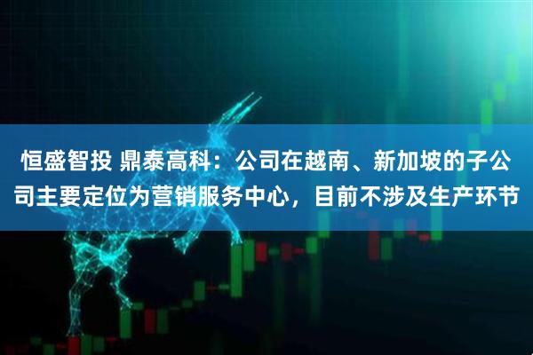 恒盛智投 鼎泰高科：公司在越南、新加坡的子公司主要定位为营销服务中心，目前不涉及生产环节