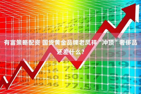 有富策略配资 国货黄金品牌老凤祥“冲顶”奢侈品还差什么？