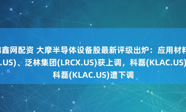 锦鑫网配资 大摩半导体设备股最新评级出炉：应用材料(AMAT.US)、泛林集团(LRCX.US)获上调，科磊(KLAC.US)遭下调