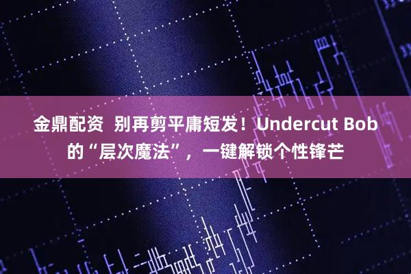 金鼎配资  别再剪平庸短发！Undercut Bob的“层次魔法”，一键解锁个性锋芒