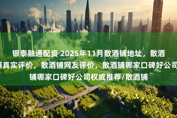 银泰融通配资 2025年11月散酒铺地址，散酒铺自营店，散酒铺真实评价，散酒铺网友评价，散酒铺哪家口碑好公司权威推荐/散酒铺