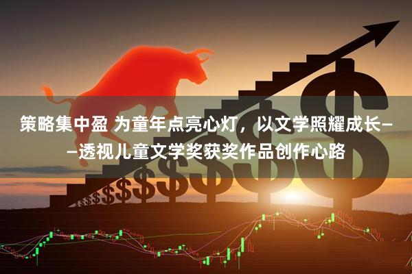 策略集中盈 为童年点亮心灯，以文学照耀成长——透视儿童文学奖获奖作品创作心路