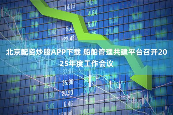 北京配资炒股APP下载 船舶管理共建平台召开2025年度工作会议