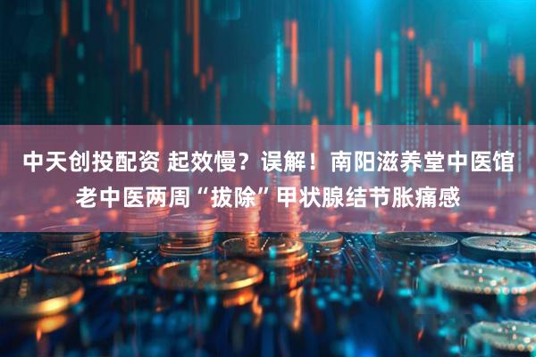 中天创投配资 起效慢？误解！南阳滋养堂中医馆老中医两周“拔除”甲状腺结节胀痛感