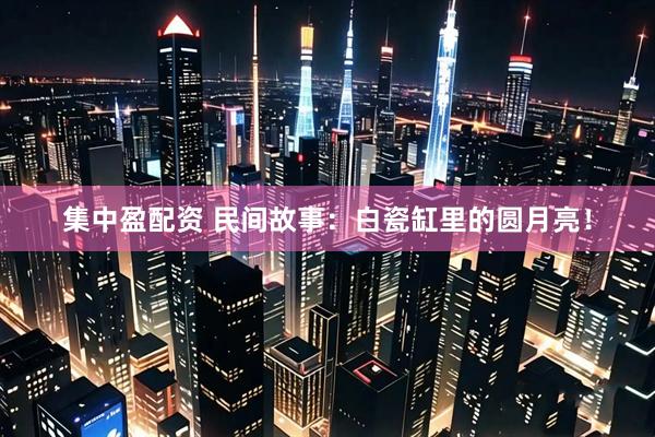 集中盈配资 民间故事：白瓷缸里的圆月亮！